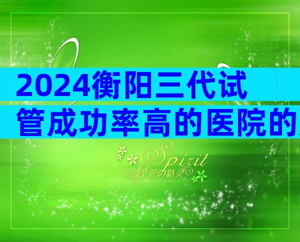 2024衡阳三代试管成功率高的医院的成功率如何？