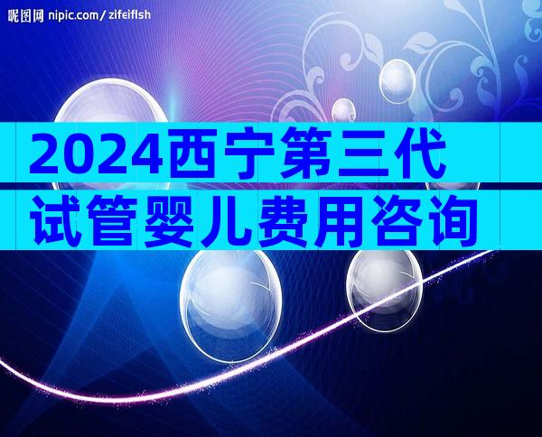 2024西宁第三代试管婴儿费用咨询