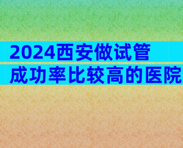 2024西安做试管成功率比较高的医院如何选择