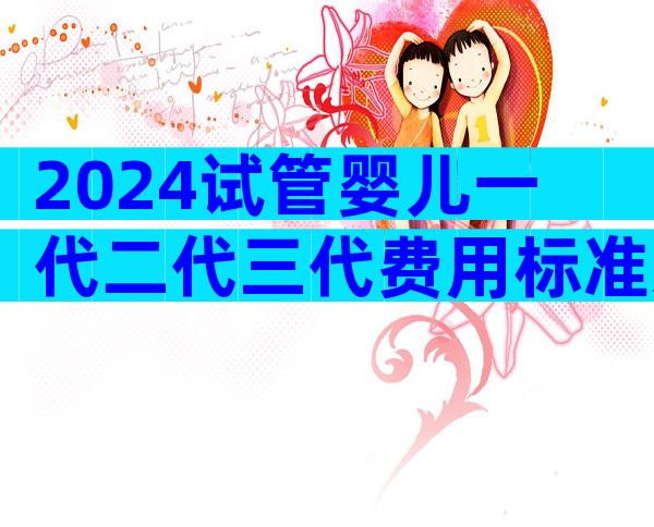 2024试管婴儿一代二代三代费用标准怎么算