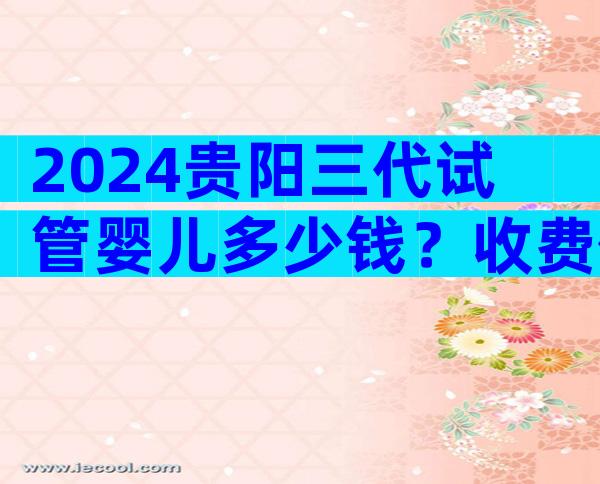 2024贵阳三代试管婴儿多少钱？收费价目表已出炉