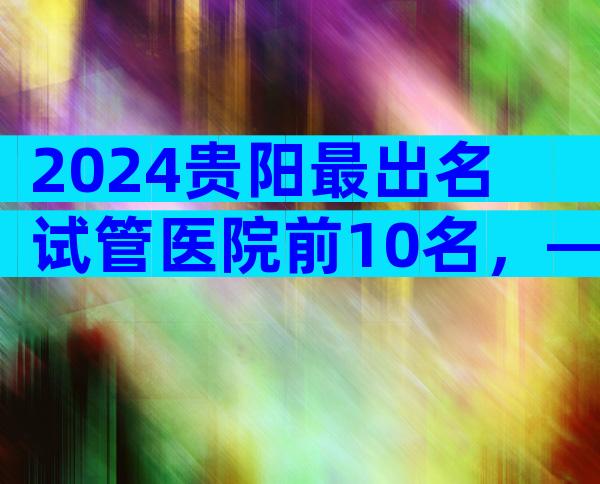 2024贵阳最出名试管医院前10名，—这个解释很清楚