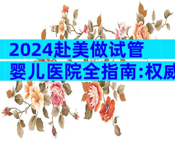2024赴美做试管婴儿医院全指南:权威推荐与流程解析