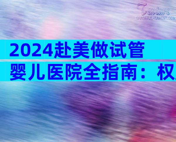 2024赴美做试管婴儿医院全指南：权威推荐与流程解析