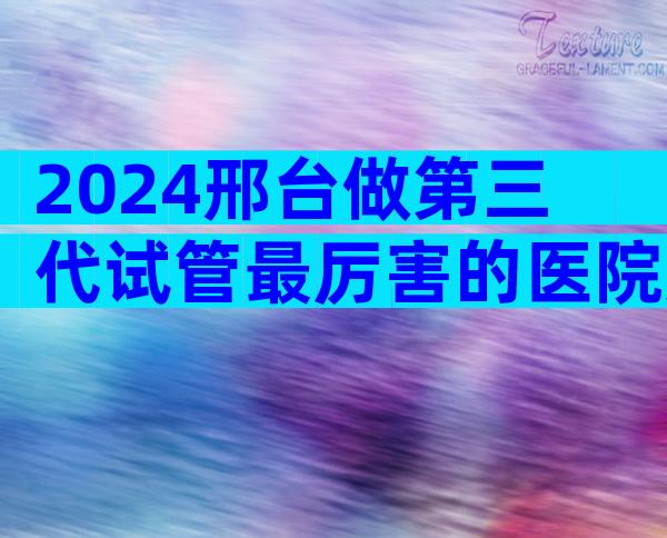 2024邢台做第三代试管最厉害的医院如何选择，哪家上榜了？