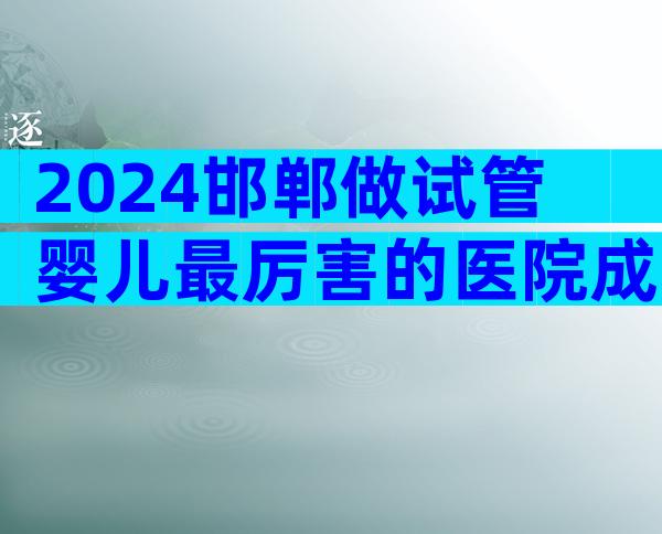 2024邯郸做试管婴儿最厉害的医院成功率怎么样