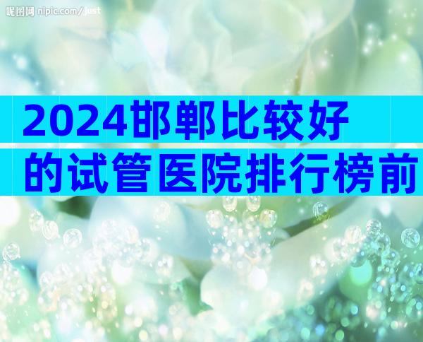 2024邯郸比较好的试管医院排行榜前十