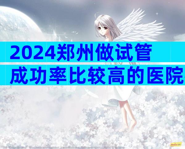 2024郑州做试管成功率比较高的医院名单公布