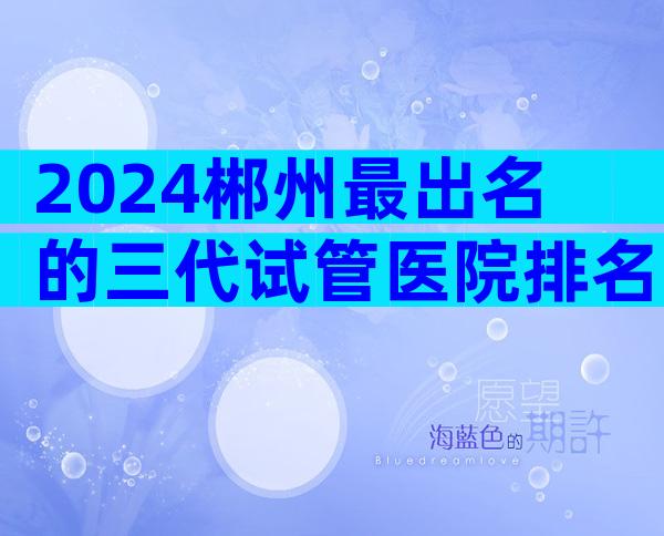 2024郴州最出名的三代试管医院排名，这些机构可靠吗？