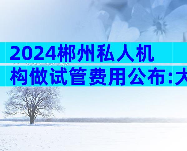 2024郴州私人机构做试管费用公布:大约需要10万元