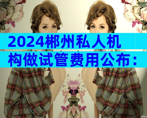 2024郴州私人机构做试管费用公布：大约需要10万元