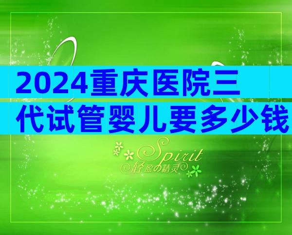 2024重庆医院三代试管婴儿要多少钱？