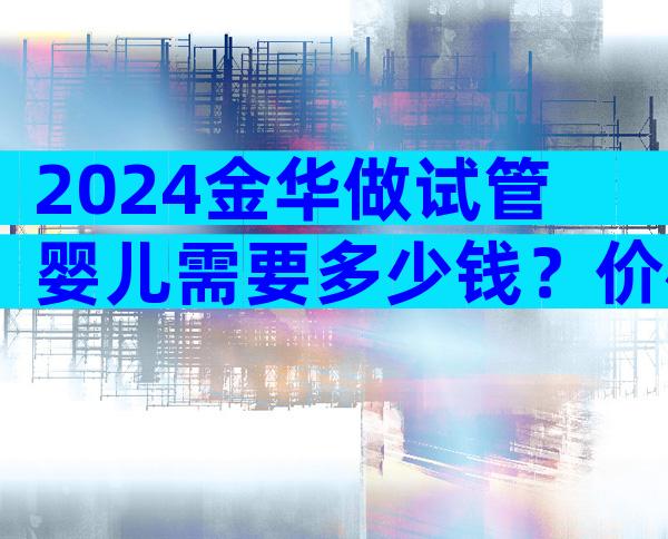 2024金华做试管婴儿需要多少钱？价格表参考！