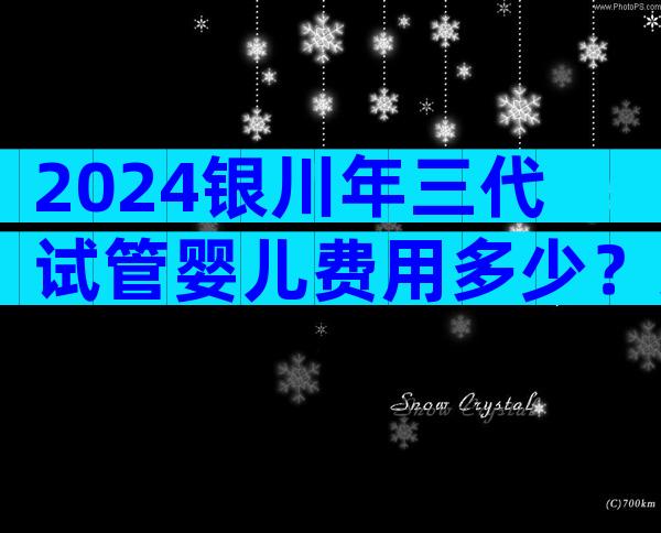 2024银川年三代试管婴儿费用多少？染色体异常成功率高吗？