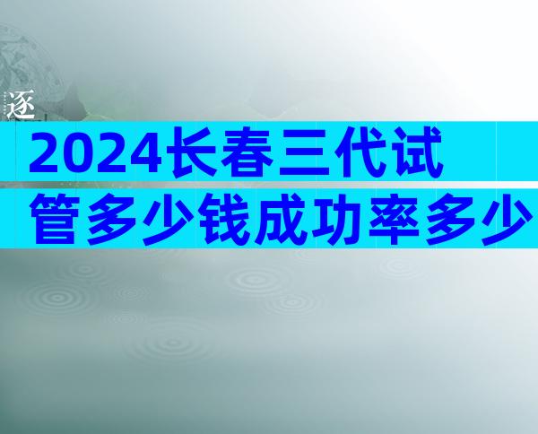 2024长春三代试管多少钱成功率多少？