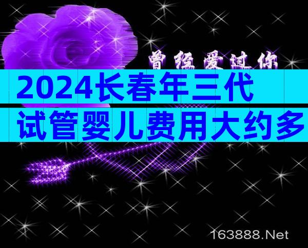 2024长春年三代试管婴儿费用大约多少钱？什么是第三代试管？