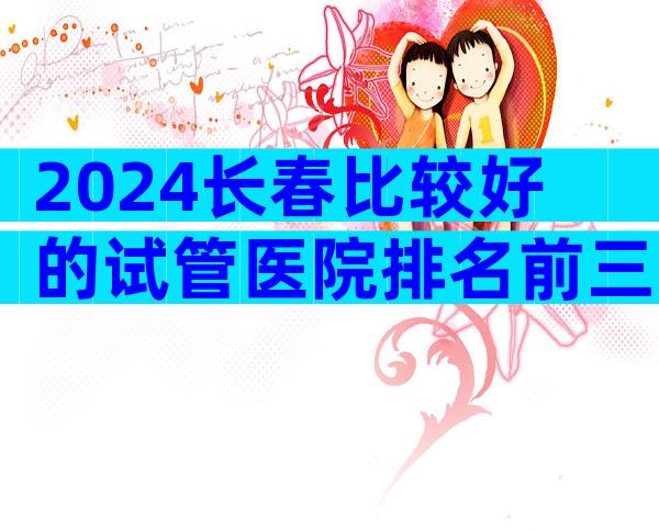 2024长春比较好的试管医院排名前三