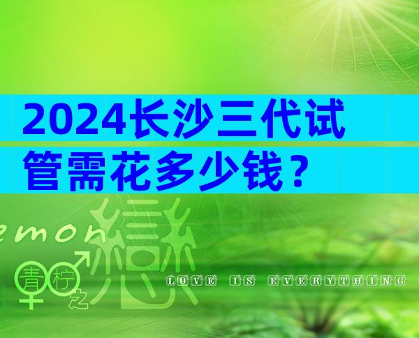 2024长沙三代试管需花多少钱？