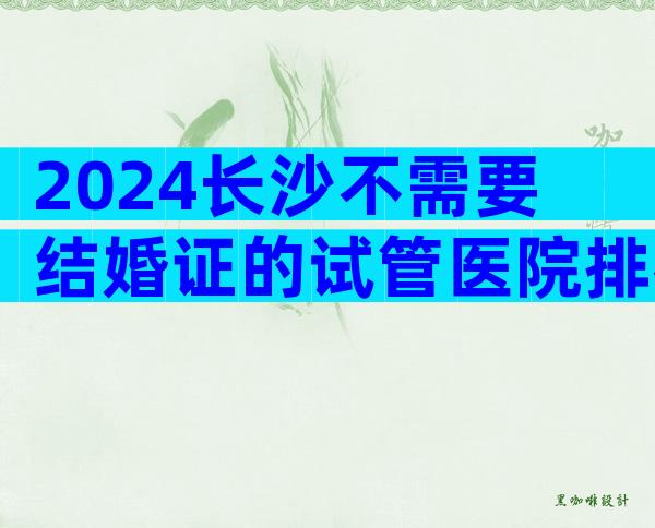 2024长沙不需要结婚证的试管医院排名前十名