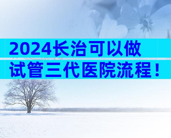2024长治可以做试管三代医院流程！
