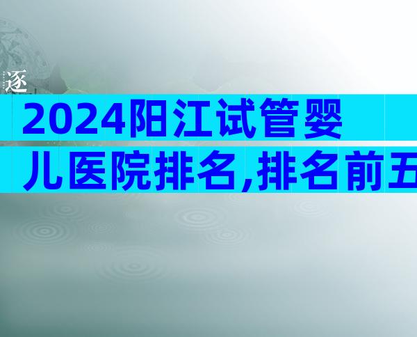 2024阳江试管婴儿医院排名,排名前五试管机构大揭秘