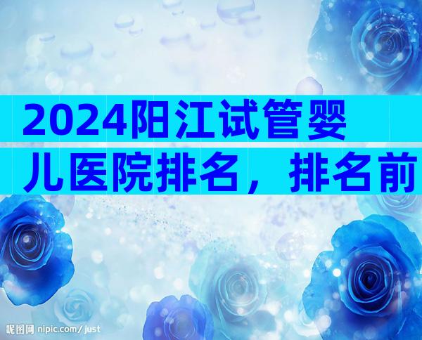 2024阳江试管婴儿医院排名，排名前五试管机构大揭秘