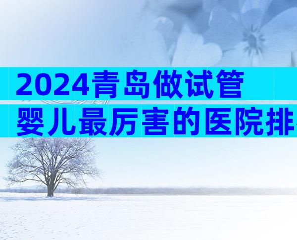 2024青岛做试管婴儿最厉害的医院排名。