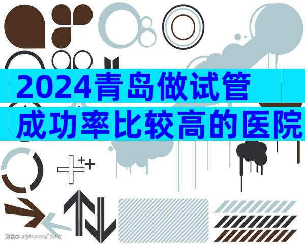 2024青岛做试管成功率比较高的医院有几家