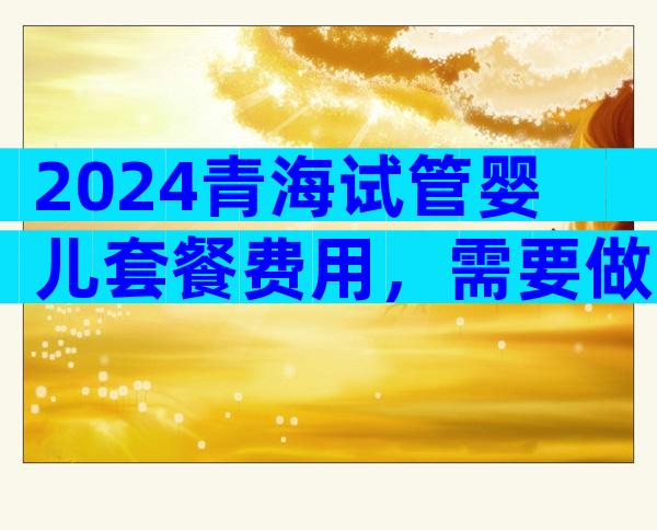 2024青海试管婴儿套餐费用，需要做试管婴儿吗？