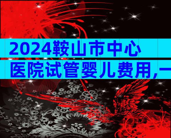 2024鞍山市中心医院试管婴儿费用,一次便可以成功只要这个数