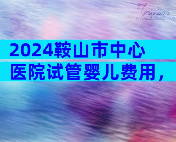2024鞍山市中心医院试管婴儿费用，一次便可以成功只要这个数