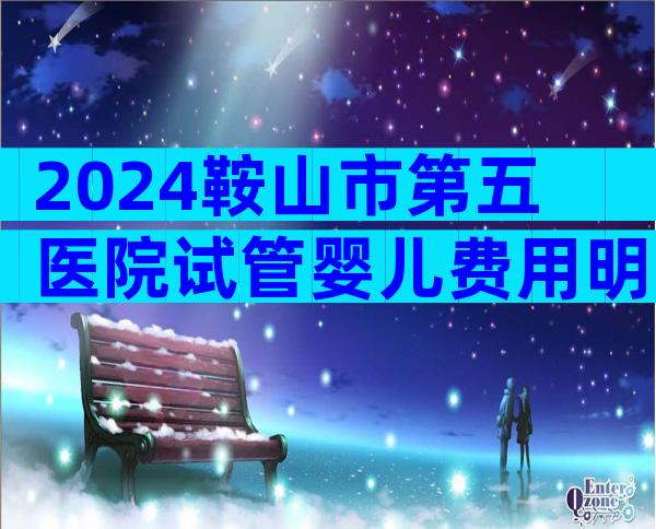 2024鞍山市第五医院试管婴儿费用明细,准备3-4万完全没问题