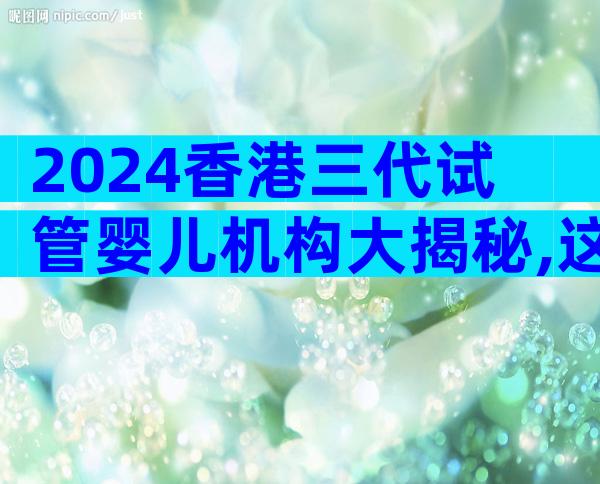 2024香港三代试管婴儿机构大揭秘,这篇文章为你揭示背后的原因