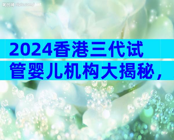 2024香港三代试管婴儿机构大揭秘，这篇文章为你揭示背后的原因