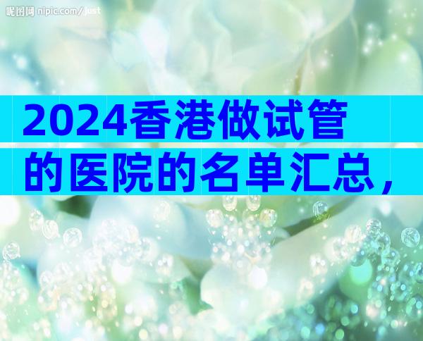 2024香港做试管的医院的名单汇总，重点推荐这三家