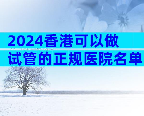 2024香港可以做试管的正规医院名单,哪家更好一目了然