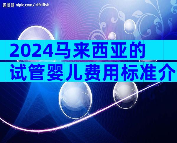 2024马来西亚的试管婴儿费用标准介绍!