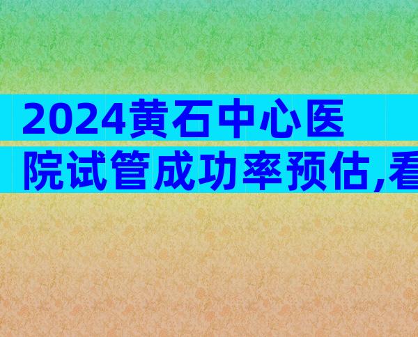 2024黄石中心医院试管成功率预估,看完指南就知道