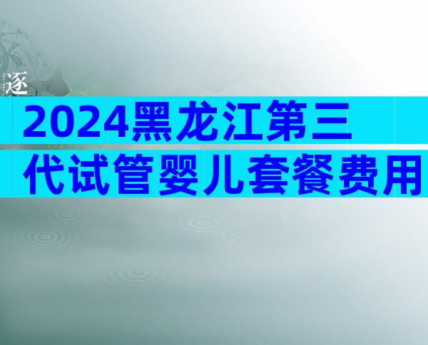 2024黑龙江第三代试管婴儿套餐费用,3分钟教你避开低价套路