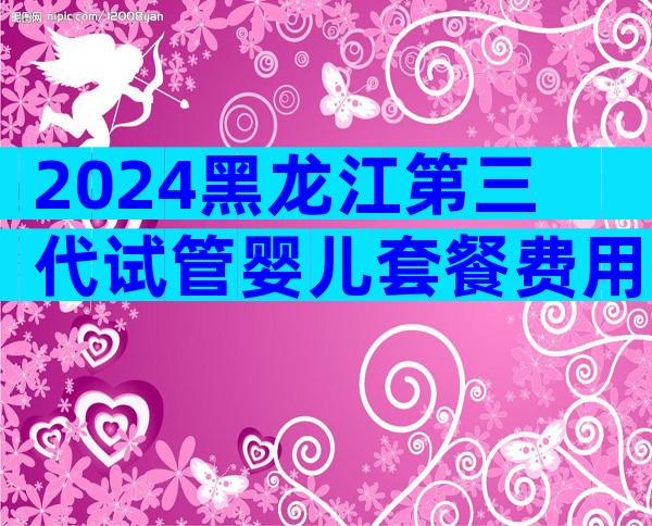 2024黑龙江第三代试管婴儿套餐费用，3分钟教你避开低价套路