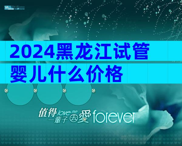 2024黑龙江试管婴儿什么价格