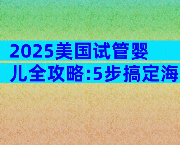 2025美国试管婴儿全攻略:5步搞定海外生育,避开这些坑!