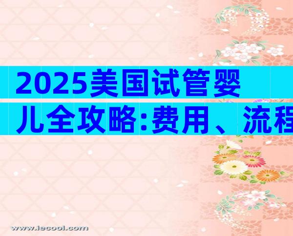 2025美国试管婴儿全攻略:费用、流程、成功率一文搞定