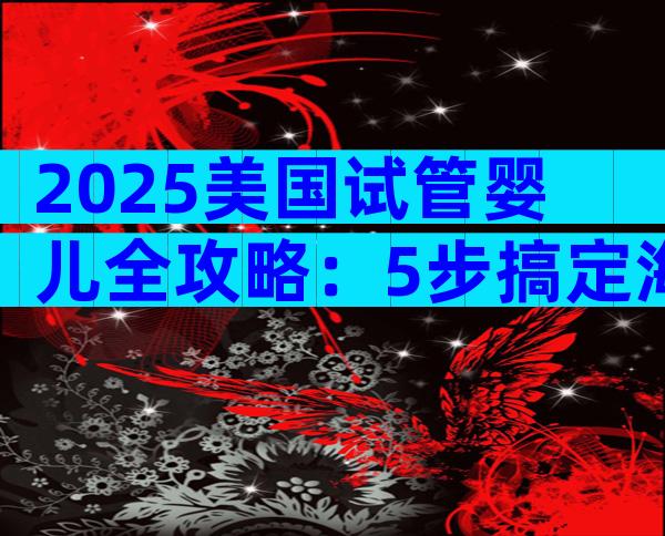 2025美国试管婴儿全攻略：5步搞定海外生育，避开这些坑！