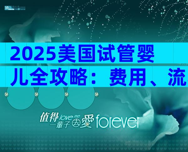 2025美国试管婴儿全攻略：费用、流程、成功率一文搞定