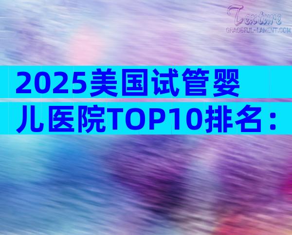 2025美国试管婴儿医院TOP10排名：性价比、成功率大对比