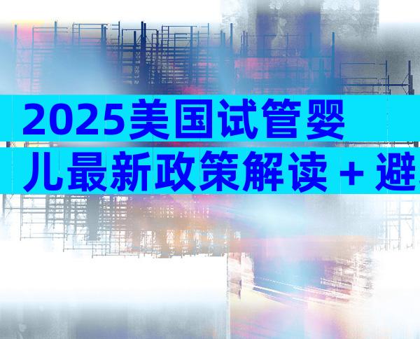 2025美国试管婴儿最新政策解读＋避坑全攻略