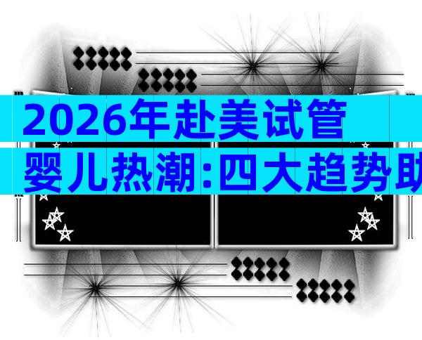 2026年赴美试管婴儿热潮:四大趋势助你做出明智选择