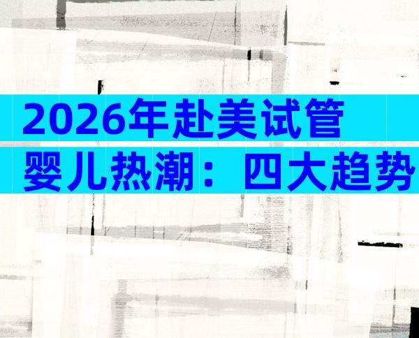 2026年赴美试管婴儿热潮：四大趋势助你做出明智选择