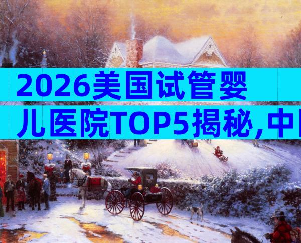 2026美国试管婴儿医院TOP5揭秘,中国家庭首选榜单!